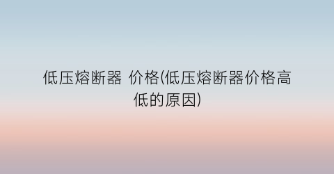 低压熔断器 价格(低压熔断器价格高低的原因)